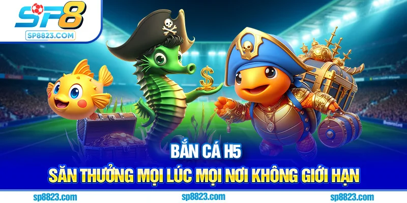 Bắn cá H5 - Săn thưởng mọi lúc mọi nơi